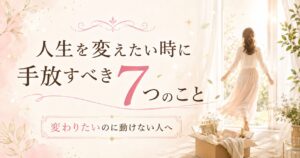人生を変えたい時に手放すべき7つのこと｜変わりたいのに動けない人へ